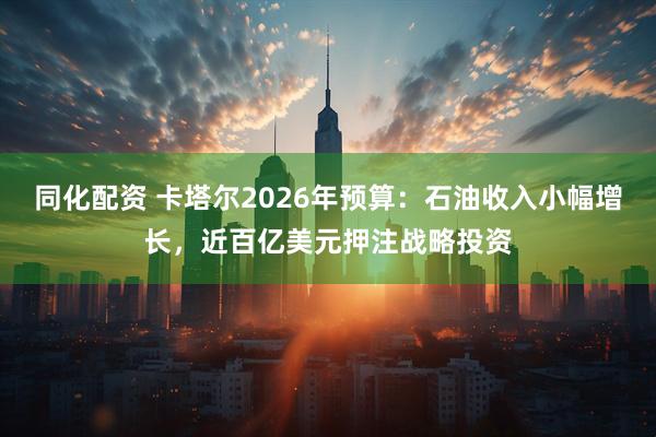同化配资 卡塔尔2026年预算：石油收入小幅增长，近百亿美元押注战略投资
