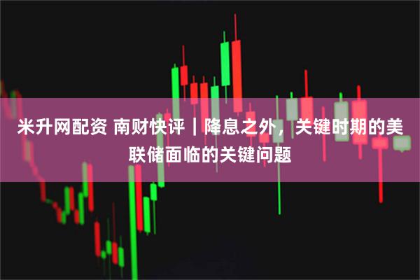 米升网配资 南财快评｜降息之外，关键时期的美联储面临的关键问题