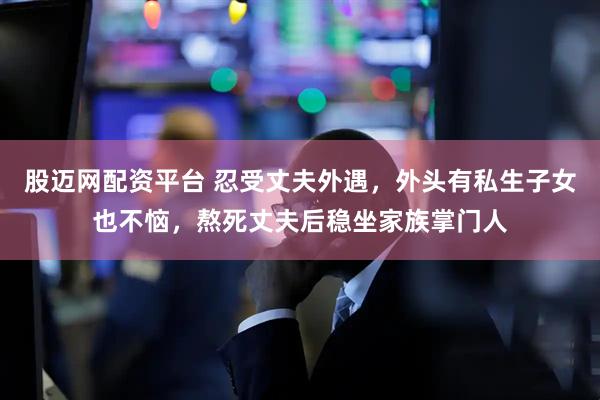 股迈网配资平台 忍受丈夫外遇，外头有私生子女也不恼，熬死丈夫后稳坐家族掌门人