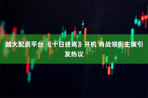 越大配资平台 《十日终焉》开机 肖战领衔主演引发热议