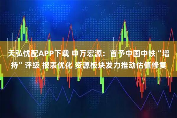 天弘忧配APP下载 申万宏源：首予中国中铁“增持”评级 报表优化 资源板块发力推动估值修复