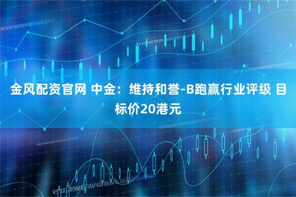 金风配资官网 中金：维持和誉-B跑赢行业评级 目标价20港元