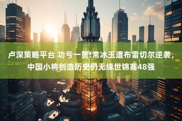 卢深策略平台 功亏一篑!常冰玉遭布雷切尔逆袭，中国小将创造历史仍无缘世锦赛48强