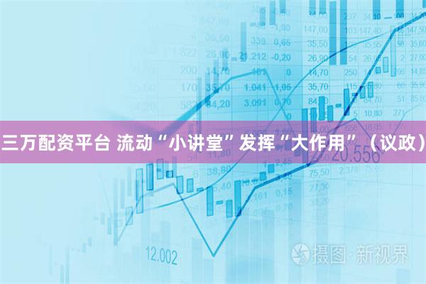 三万配资平台 流动“小讲堂”发挥“大作用”（议政）