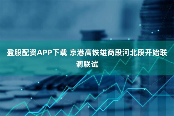 盈股配资APP下载 京港高铁雄商段河北段开始联调联试