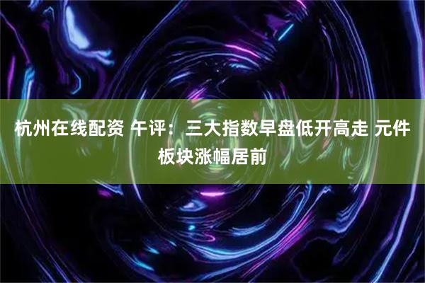 杭州在线配资 午评：三大指数早盘低开高走 元件板块涨幅居前