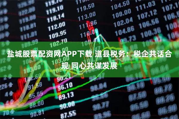 盐城股票配资网APP下载 道县税务：税企共话合规 同心共谋发展