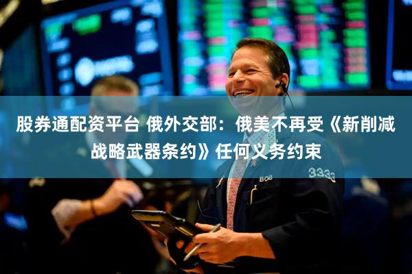 股券通配资平台 俄外交部：俄美不再受《新削减战略武器条约》任何义务约束
