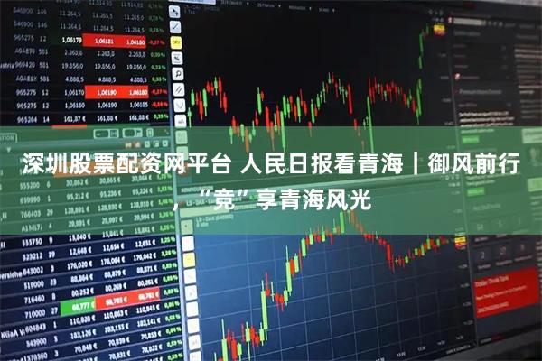 深圳股票配资网平台 人民日报看青海｜御风前行，“竞”享青海风光