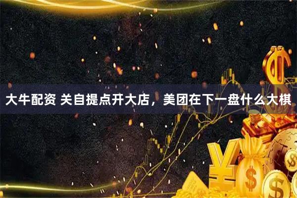 大牛配资 关自提点开大店，美团在下一盘什么大棋